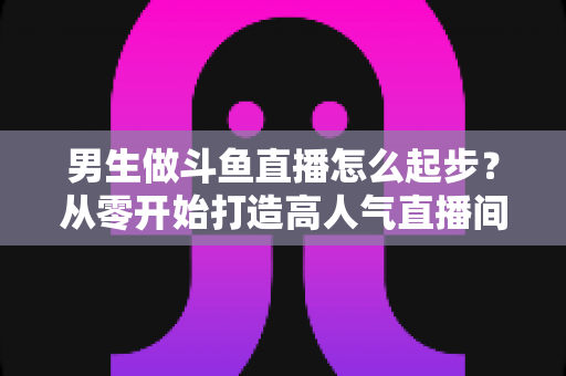 男生做斗鱼直播怎么起步?从零开始打造高人气直播间的完整攻略指南 男生做斗鱼直播怎么起步?从零开始打造高人气直播间的完整攻略指南