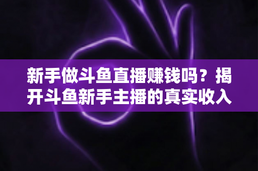 新手做斗鱼直播赚钱吗?揭开斗鱼新手主播的真实收入与赚钱全攻略 新手做斗鱼直播赚钱吗?揭开斗鱼新手主播的真实收入与赚钱全攻略