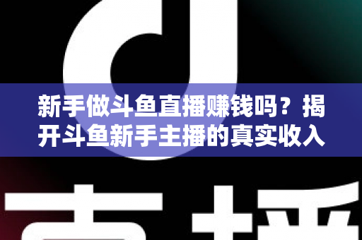 新手做斗鱼直播赚钱吗?揭开斗鱼新手主播的真实收入与赚钱全攻略 新手做斗鱼直播赚钱吗?揭开斗鱼新手主播的真实收入与赚钱全攻略