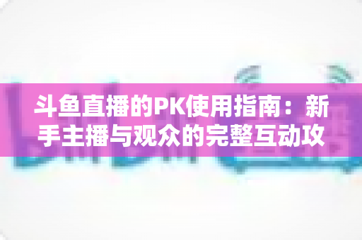斗鱼直播的PK使用指南：新手主播与观众的完整互动攻略