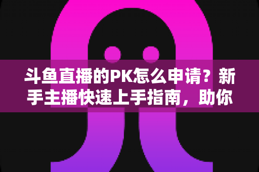 斗鱼直播的PK怎么申请?新手主播快速上手指南,助你轻松开启连麦对战涨粉之路 斗鱼直播的PK怎么申请?新手主播快速上手指南,助你轻松开启连麦对战涨粉之路