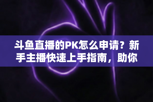 斗鱼直播的PK怎么申请？新手主播快速上手指南，助你轻松开启连麦对战涨粉之路
