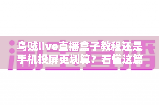 乌贼live直播盒子教程还是手机投屏更划算？看懂这篇再花钱不后悔