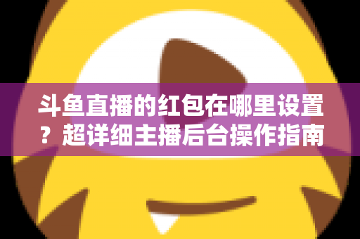 斗鱼直播的红包在哪里设置？超详细主播后台操作指南，轻松玩转直播间互动引流
