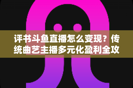 评书斗鱼直播怎么变现？传统曲艺主播多元化盈利全攻略