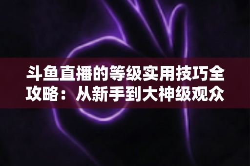 斗鱼直播的等级实用技巧全攻略:从新手到大神级观众的快速升级指南 斗鱼直播的等级实用技巧全攻略:从新手到大神级观众的快速升级指南
