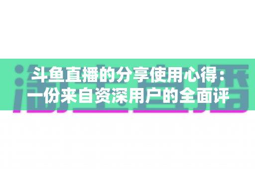斗鱼直播的分享使用心得：一份来自资深用户的全面评测与实用指南