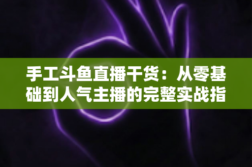 手工斗鱼直播干货：从零基础到人气主播的完整实战指南