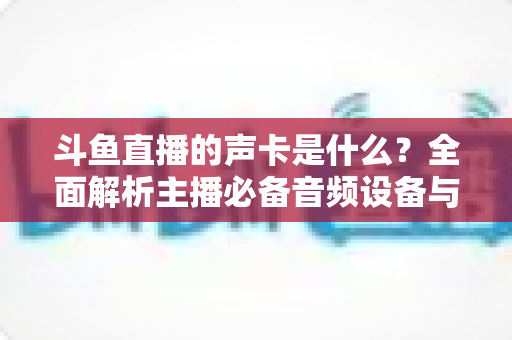 斗鱼直播的声卡是什么?全面解析主播必备音频设备与选购指南 斗鱼直播的声卡是什么?全面解析主播必备音频设备与选购指南