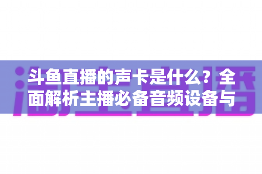 斗鱼直播的声卡是什么？全面解析主播必备音频设备与选购指南