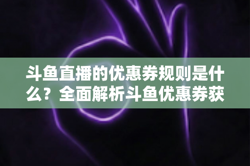 斗鱼直播的优惠券规则是什么？全面解析斗鱼优惠券获取、使用与注意事项一站式指南