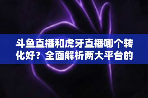斗鱼直播和虎牙直播哪个转化好?全面解析两大平台的转化差异与选择策略 斗鱼直播和虎牙直播哪个转化好?全面解析两大平台的转化差异与选择策略