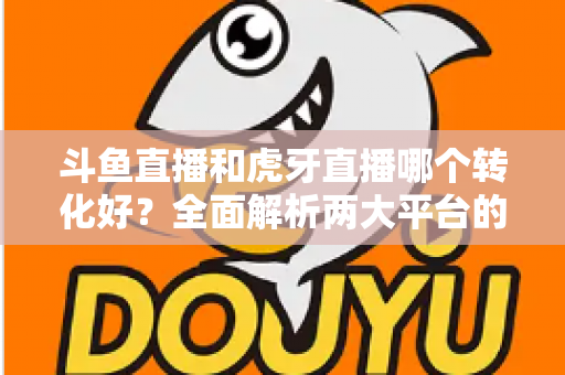 斗鱼直播和虎牙直播哪个转化好？全面解析两大平台的转化差异与选择策略
