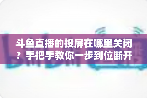斗鱼直播的投屏在哪里关闭?手把手教你一步到位断开投屏的实用指南 斗鱼直播的投屏在哪里关闭?手把手教你一步到位断开投屏的实用指南