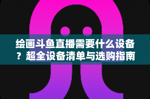 绘画斗鱼直播需要什么设备？超全设备清单与选购指南助你轻松开播