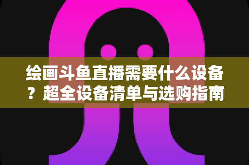 绘画斗鱼直播需要什么设备？超全设备清单与选购指南助你轻松开播