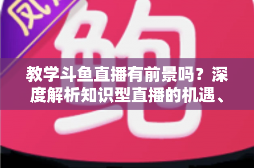 教学斗鱼直播有前景吗?深度解析知识型直播的机遇、挑战与变现之道 教学斗鱼直播有前景吗?深度解析知识型直播的机遇、挑战与变现之道