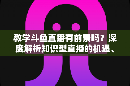 教学斗鱼直播有前景吗?深度解析知识型直播的机遇、挑战与变现之道 教学斗鱼直播有前景吗?深度解析知识型直播的机遇、挑战与变现之道