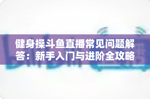 健身操斗鱼直播常见问题解答：新手入门与进阶全攻略，一文解决所有疑惑