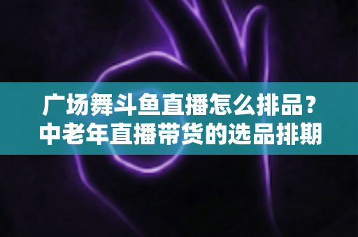 广场舞斗鱼直播怎么排品？中老年直播带货的选品排期实战全攻略