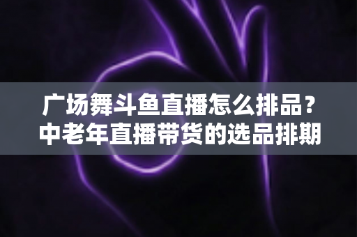 广场舞斗鱼直播怎么排品？中老年直播带货的选品排期实战全攻略