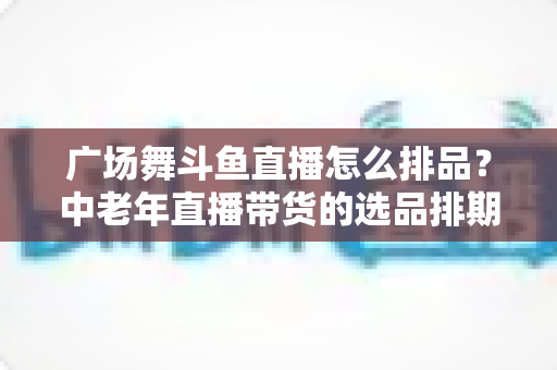 广场舞斗鱼直播怎么排品？中老年直播带货的选品排期实战全攻略