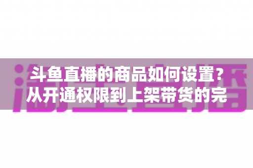 斗鱼直播的商品如何设置?从开通权限到上架带货的完整实操指南 斗鱼直播的商品如何设置?从开通权限到上架带货的完整实操指南