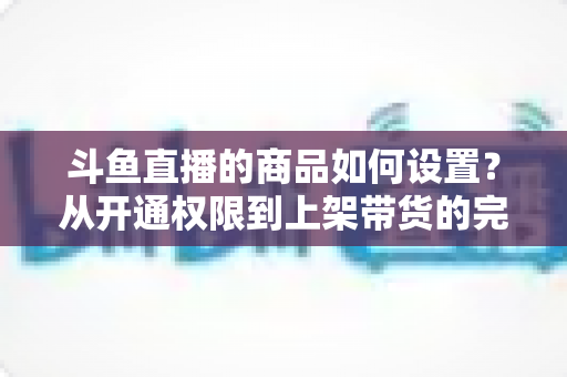 斗鱼直播的商品如何设置?从开通权限到上架带货的完整实操指南 斗鱼直播的商品如何设置?从开通权限到上架带货的完整实操指南