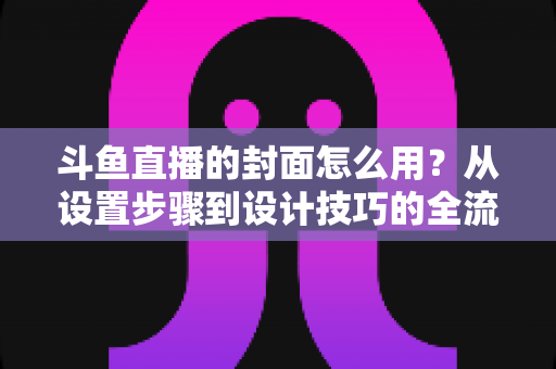 斗鱼直播的封面怎么用?从设置步骤到设计技巧的全流程实用指南 斗鱼直播的封面怎么用?从设置步骤到设计技巧的全流程实用指南