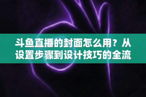 斗鱼直播的封面怎么用？从设置步骤到设计技巧的全流程实用指南