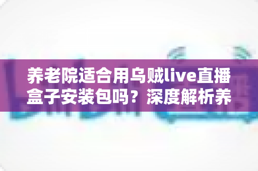 养老院适合用乌贼live直播盒子安装包吗?深度解析养老机构引入直播娱乐设备的适用性与实用指南 养老院适合用乌贼live直播盒子安装包吗?深度解析养老机构引入直播娱乐设备的适用性与实用指南