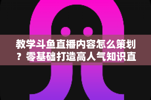 教学斗鱼直播内容怎么策划？零基础打造高人气知识直播间的实战全攻略