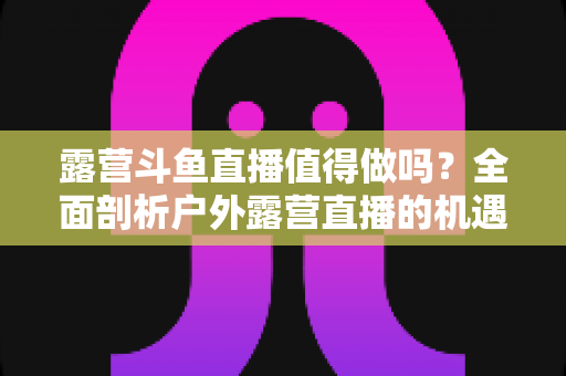 露营斗鱼直播值得做吗？全面剖析户外露营直播的机遇、挑战与变现前景
