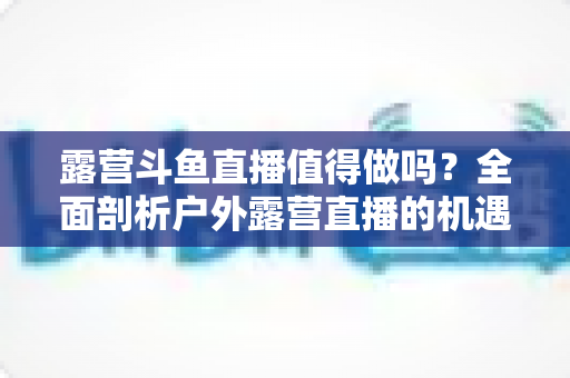 露营斗鱼直播值得做吗？全面剖析户外露营直播的机遇、挑战与变现前景