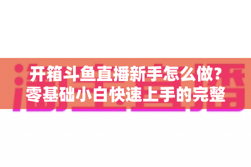 开箱斗鱼直播新手怎么做?零基础小白快速上手的完整实战指南 开箱斗鱼直播新手怎么做?零基础小白快速上手的完整实战指南