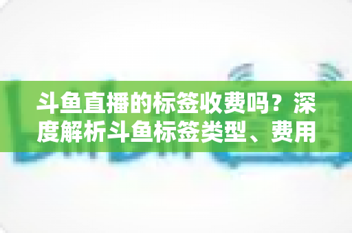 斗鱼直播的标签收费吗?深度解析斗鱼标签类型、费用规则与流量运营技巧 斗鱼直播的标签收费吗?深度解析斗鱼标签类型、费用规则与流量运营技巧