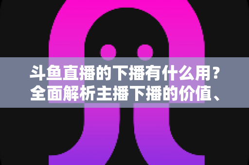斗鱼直播的下播有什么用?全面解析主播下播的价值、作用与正确操作方法 斗鱼直播的下播有什么用?全面解析主播下播的价值、作用与正确操作方法