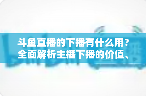 斗鱼直播的下播有什么用？全面解析主播下播的价值、作用与正确操作方法