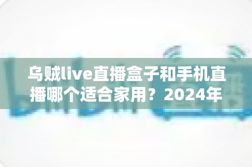 乌贼live直播盒子和手机直播哪个适合家用?2024年家庭观影设备全面对比指南 乌贼live直播盒子和手机直播哪个适合家用?2024年家庭观影设备全面对比指南