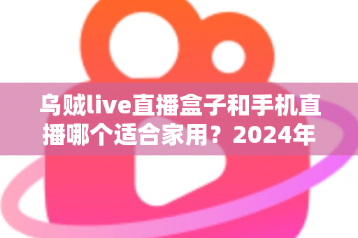 乌贼live直播盒子和手机直播哪个适合家用？2024年家庭观影设备全面对比指南