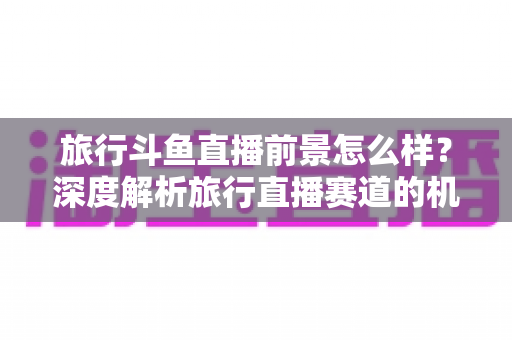 旅行斗鱼直播前景怎么样?深度解析旅行直播赛道的机遇、挑战与变现路径 旅行斗鱼直播前景怎么样?深度解析旅行直播赛道的机遇、挑战与变现路径