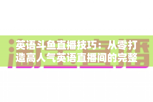 英语斗鱼直播技巧:从零打造高人气英语直播间的完整实战指南 英语斗鱼直播技巧:从零打造高人气英语直播间的完整实战指南