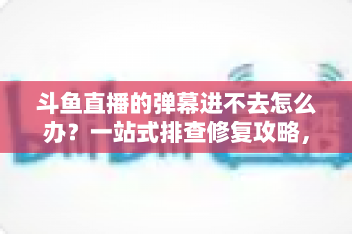 斗鱼直播的弹幕进不去怎么办？一站式排查修复攻略，让你轻松恢复弹幕互动