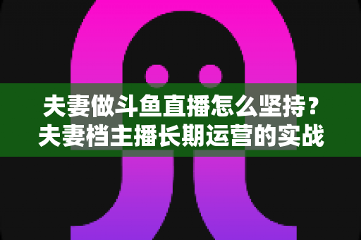 夫妻做斗鱼直播怎么坚持?夫妻档主播长期运营的实战指南与心态攻略 夫妻做斗鱼直播怎么坚持?夫妻档主播长期运营的实战指南与心态攻略