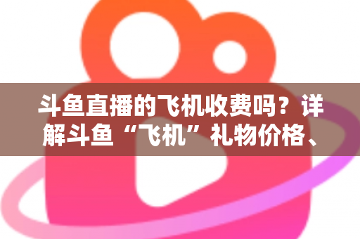 斗鱼直播的飞机收费吗？详解斗鱼“飞机”礼物价格、获取方式与理性消费指南