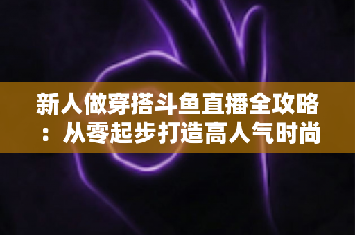 新人做穿搭斗鱼直播全攻略:从零起步打造高人气时尚直播间的实用指南 新人做穿搭斗鱼直播全攻略:从零起步打造高人气时尚直播间的实用指南