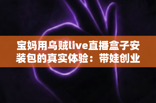 宝妈用乌贼live直播盒子安装包的真实体验:带娃创业两不误的贴心直播工具 宝妈用乌贼live直播盒子安装包的真实体验:带娃创业两不误的贴心直播工具