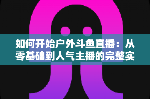 如何开始户外斗鱼直播:从零基础到人气主播的完整实战指南 如何开始户外斗鱼直播:从零基础到人气主播的完整实战指南