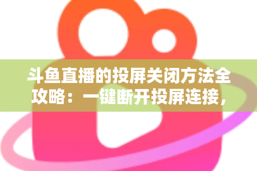斗鱼直播的投屏关闭方法全攻略：一键断开投屏连接，畅享大屏小屏自由切换的观影体验