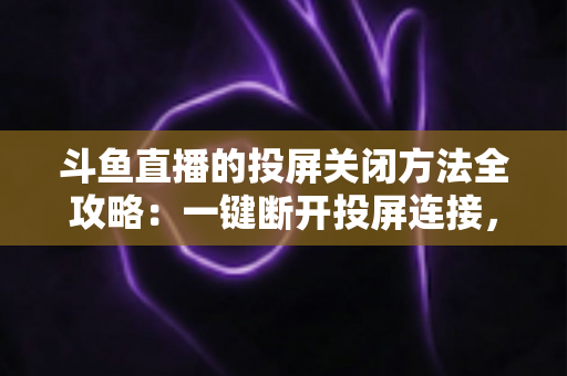 斗鱼直播的投屏关闭方法全攻略：一键断开投屏连接，畅享大屏小屏自由切换的观影体验